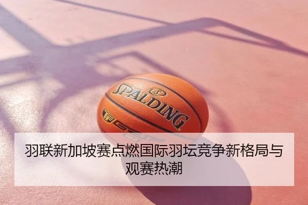羽联新加坡赛点燃国际羽坛竞争新格局与观赛热潮