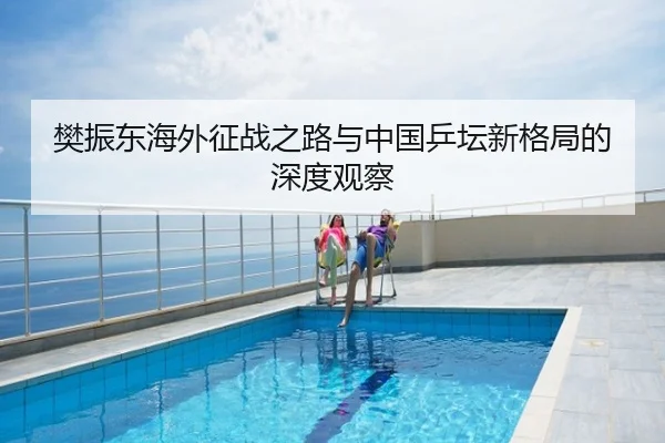 樊振东海外征战之路与中国乒坛新格局的深度观察