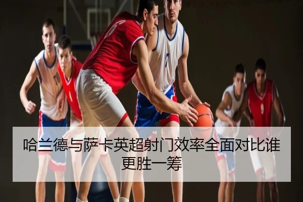 哈兰德与萨卡英超射门效率全面对比谁更胜一筹