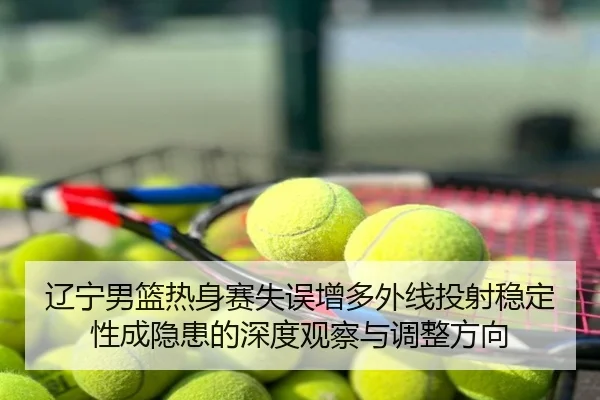 辽宁男篮热身赛失误增多外线投射稳定性成隐患的深度观察与调整方向