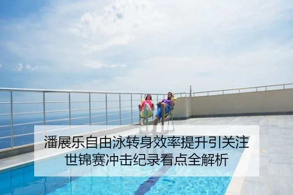 潘展乐自由泳转身效率提升引关注 世锦赛冲击纪录看点全解析