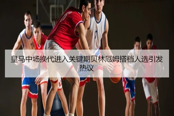 皇马中场换代进入关键期贝林厄姆搭档人选引发热议