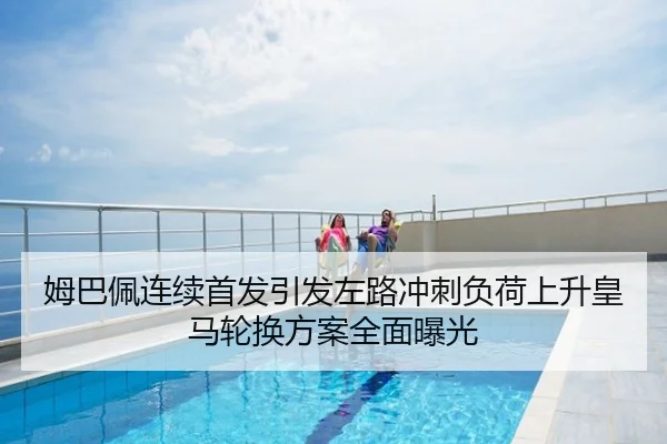 姆巴佩连续首发引发左路冲刺负荷上升皇马轮换方案全面曝光
