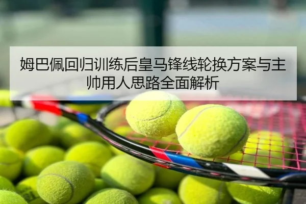 姆巴佩回归训练后皇马锋线轮换方案与主帅用人思路全面解析