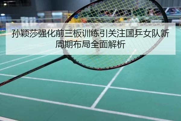 孙颖莎强化前三板训练引关注国乒女队新周期布局全面解析