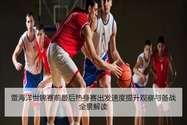 覃海洋世锦赛前最后热身赛出发速度提升观察与备战全景解读