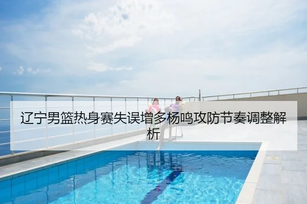 辽宁男篮热身赛失误增多杨鸣攻防节奏调整解析