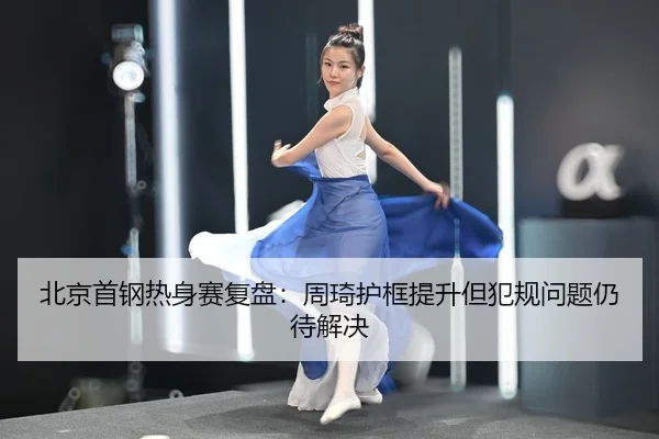 北京首钢热身赛复盘：周琦护框提升但犯规问题仍待解决