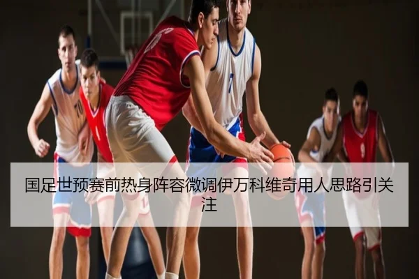 国足世预赛前热身阵容微调伊万科维奇用人思路引关注