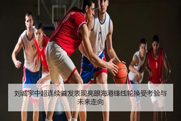 刘诚宇中超连续首发表现亮眼海港锋线轮换受考验与未来走向