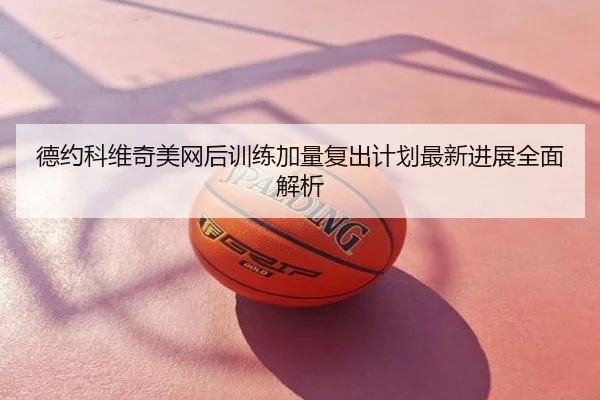 德约科维奇美网后训练加量复出计划最新进展全面解析