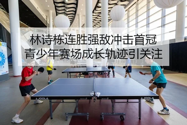 林诗栋连胜强敌冲击首冠 青少年赛场成长轨迹引关注
