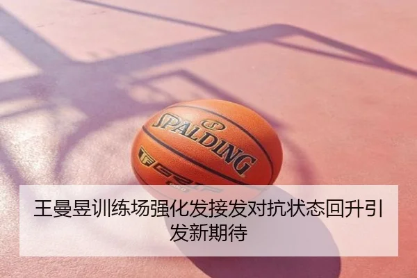 王曼昱训练场强化发接发对抗状态回升引发新期待